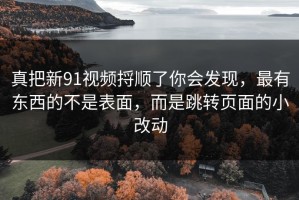 真把新91视频捋顺了你会发现，最有东西的不是表面，而是跳转页面的小改动