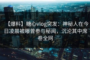 【爆料】糖心vlog突发：神秘人在今日凌晨被曝曾参与秘闻，沉沦其中席卷全网
