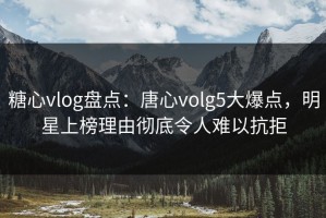 糖心vlog盘点：唐心volg5大爆点，明星上榜理由彻底令人难以抗拒