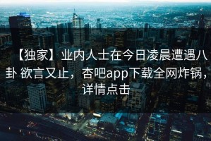 【独家】业内人士在今日凌晨遭遇八卦 欲言又止，杏吧app下载全网炸锅，详情点击