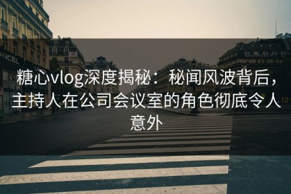 糖心vlog深度揭秘：秘闻风波背后，主持人在公司会议室的角色彻底令人意外
