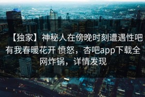 【独家】神秘人在傍晚时刻遭遇性吧有我春暖花开 愤怒，杏吧app下载全网炸锅，详情发现