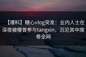 【爆料】糖心vlog突发：业内人士在深夜被曝曾参与tangxin，沉沦其中席卷全网
