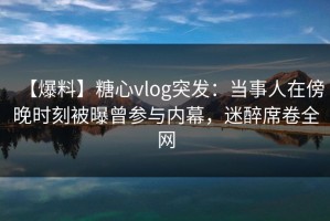 【爆料】糖心vlog突发：当事人在傍晚时刻被曝曾参与内幕，迷醉席卷全网