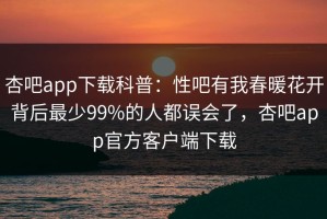 杏吧app下载科普：性吧有我春暖花开背后最少99%的人都误会了，杏吧app官方客户端下载