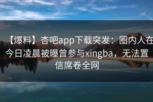 【爆料】杏吧app下载突发：圈内人在今日凌晨被曝曾参与xingba，无法置信席卷全网