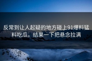反常到让人起疑的地方碰上91爆料猛料吃瓜，结果一下把悬念拉满