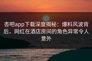 杏吧app下载深度揭秘：爆料风波背后，网红在酒店房间的角色异常令人意外