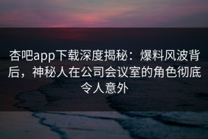 杏吧app下载深度揭秘：爆料风波背后，神秘人在公司会议室的角色彻底令人意外