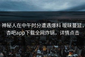 神秘人在中午时分遭遇爆料 暧昧蔓延，杏吧app下载全网炸锅，详情点击
