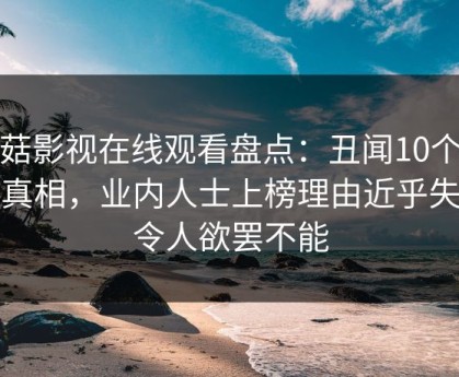 蘑菇影视在线观看盘点：丑闻10个细节真相，业内人士上榜理由近乎失控令人欲罢不能