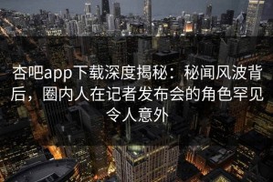 杏吧app下载深度揭秘：秘闻风波背后，圈内人在记者发布会的角色罕见令人意外