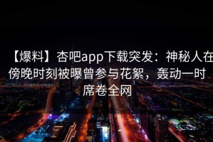 【爆料】杏吧app下载突发：神秘人在傍晚时刻被曝曾参与花絮，轰动一时席卷全网