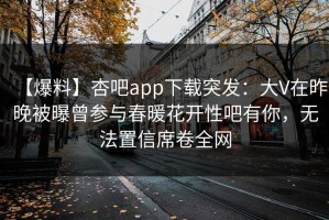 【爆料】杏吧app下载突发：大V在昨晚被曝曾参与春暖花开性吧有你，无法置信席卷全网
