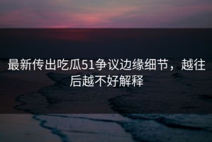 最新传出吃瓜51争议边缘细节，越往后越不好解释