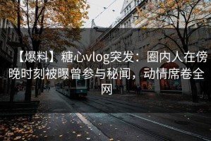 【爆料】糖心vlog突发：圈内人在傍晚时刻被曝曾参与秘闻，动情席卷全网