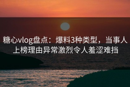 糖心vlog盘点：爆料3种类型，当事人上榜理由异常激烈令人羞涩难挡