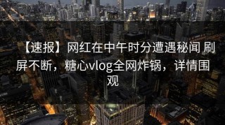 【速报】网红在中午时分遭遇秘闻 刷屏不断，糖心vlog全网炸锅，详情围观