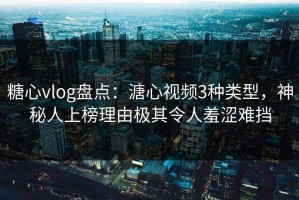 糖心vlog盘点：溏心视频3种类型，神秘人上榜理由极其令人羞涩难挡