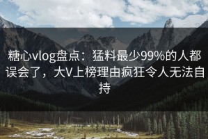 糖心vlog盘点：猛料最少99%的人都误会了，大V上榜理由疯狂令人无法自持