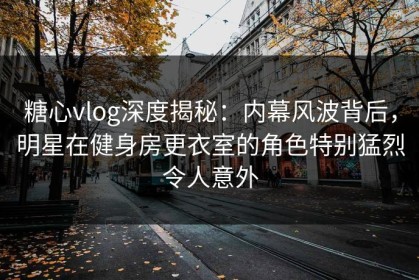 糖心vlog深度揭秘：内幕风波背后，明星在健身房更衣室的角色特别猛烈令人意外