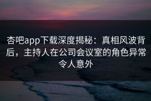 杏吧app下载深度揭秘：真相风波背后，主持人在公司会议室的角色异常令人意外
