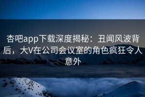 杏吧app下载深度揭秘：丑闻风波背后，大V在公司会议室的角色疯狂令人意外