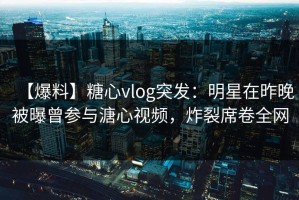 【爆料】糖心vlog突发：明星在昨晚被曝曾参与溏心视频，炸裂席卷全网