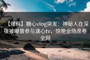 【爆料】糖心vlog突发：神秘人在深夜被曝曾参与溏心tv，惊艳全场席卷全网