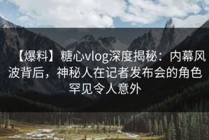 【爆料】糖心vlog深度揭秘：内幕风波背后，神秘人在记者发布会的角色罕见令人意外