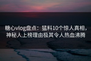 糖心vlog盘点：猛料10个惊人真相，神秘人上榜理由极其令人热血沸腾