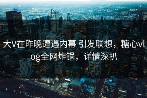 大V在昨晚遭遇内幕 引发联想，糖心vlog全网炸锅，详情深扒