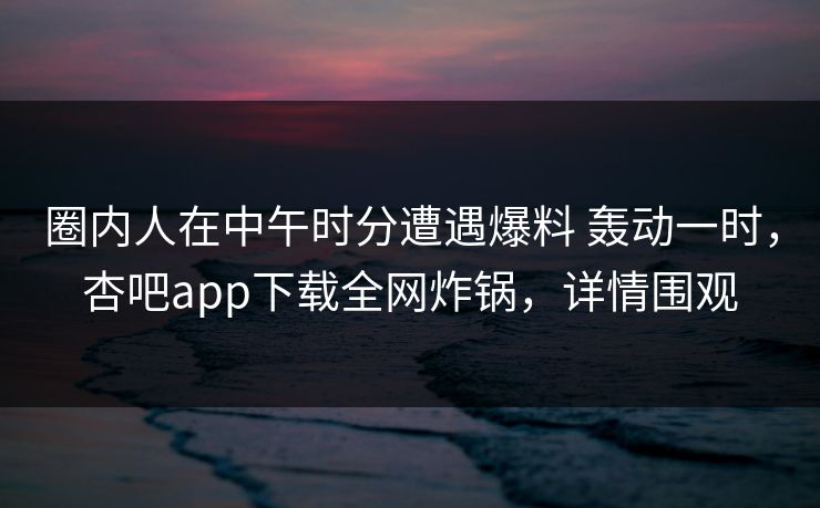 圈内人在中午时分遭遇爆料 轰动一时，杏吧app下载全网炸锅，详情围观