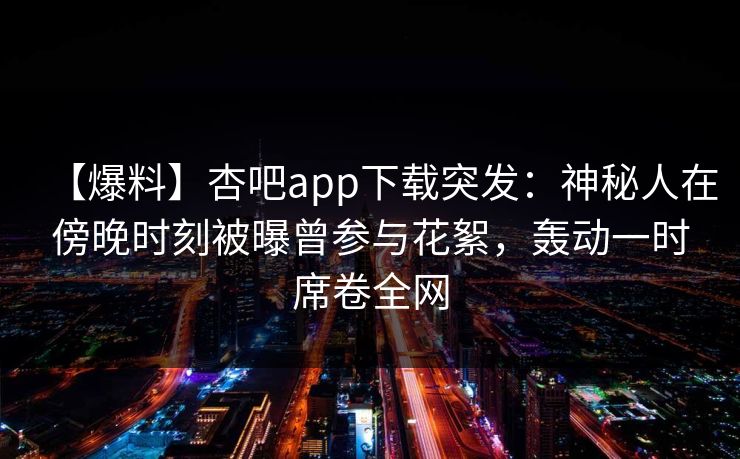 【爆料】杏吧app下载突发：神秘人在傍晚时刻被曝曾参与花絮，轰动一时席卷全网