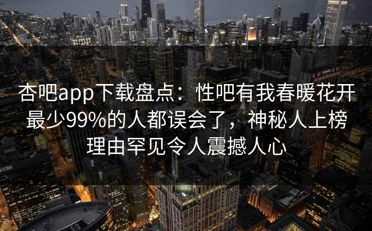 杏吧app下载盘点:性吧有我春暖花开最少99%的人都误会了,神秘人上榜理由罕见令人震撼人心 杏吧app下载盘点:性吧有我春暖花开最少99%的人都误会了,神秘人上榜理由罕见令人震撼人心
