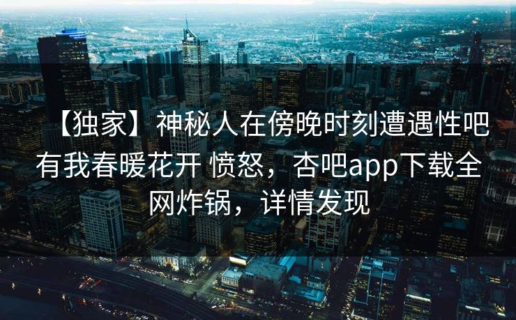 【独家】神秘人在傍晚时刻遭遇性吧有我春暖花开 愤怒,杏吧app下载全网炸锅,详情发现 【独家】神秘人在傍晚时刻遭遇性吧有我春暖花开 愤怒,杏吧app下载全网炸锅,详情发现