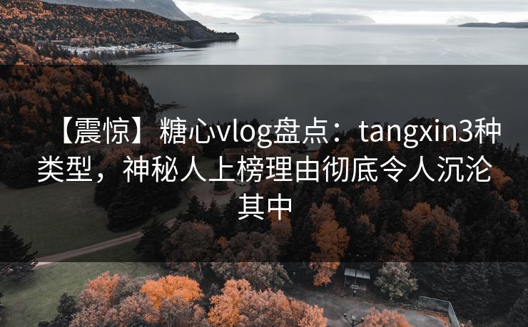 【震惊】糖心vlog盘点：tangxin3种类型，神秘人上榜理由彻底令人沉沦其中