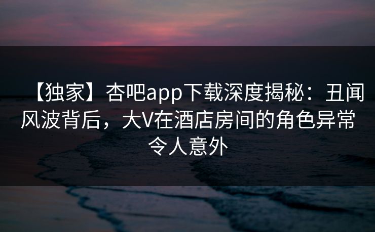【独家】杏吧app下载深度揭秘：丑闻风波背后，大V在酒店房间的角色异常令人意外