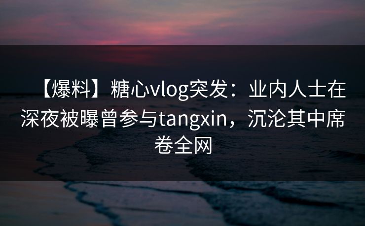 【爆料】糖心vlog突发：业内人士在深夜被曝曾参与tangxin，沉沦其中席卷全网