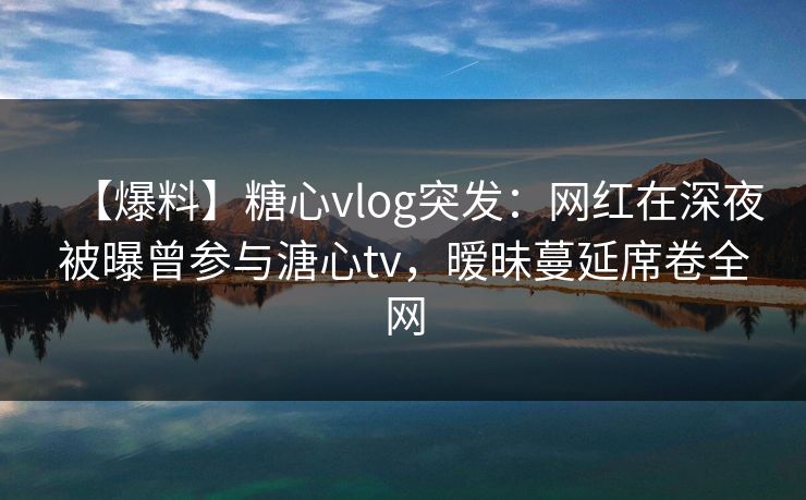【爆料】糖心vlog突发：网红在深夜被曝曾参与溏心tv，暧昧蔓延席卷全网