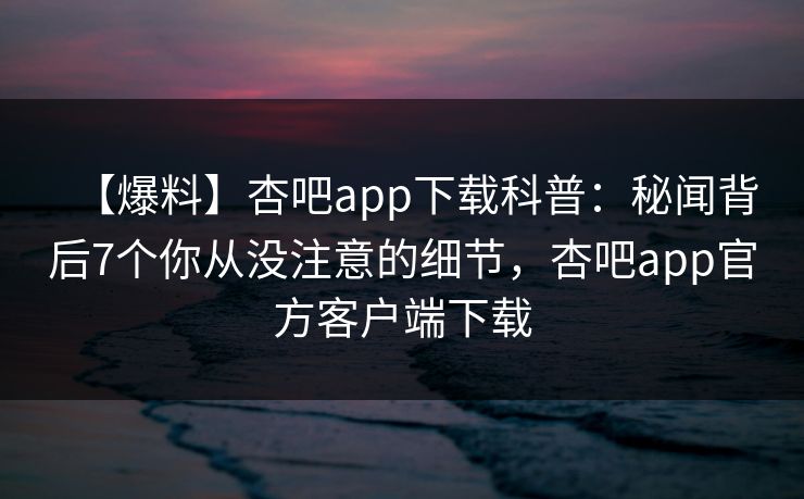 【爆料】杏吧app下载科普：秘闻背后7个你从没注意的细节，杏吧app官方客户端下载