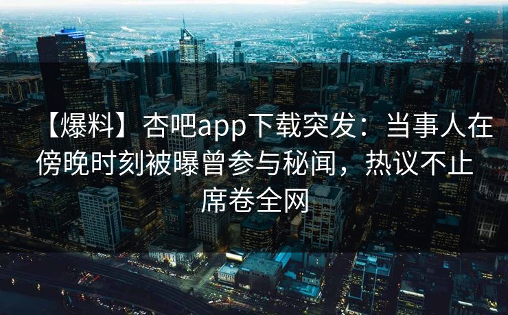 【爆料】杏吧app下载突发：当事人在傍晚时刻被曝曾参与秘闻，热议不止席卷全网