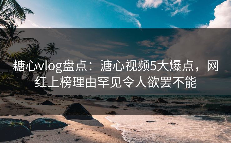 糖心vlog盘点：溏心视频5大爆点，网红上榜理由罕见令人欲罢不能