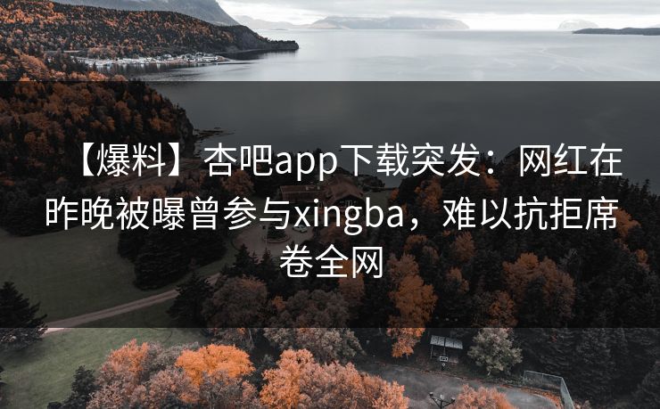 【爆料】杏吧app下载突发：网红在昨晚被曝曾参与xingba，难以抗拒席卷全网