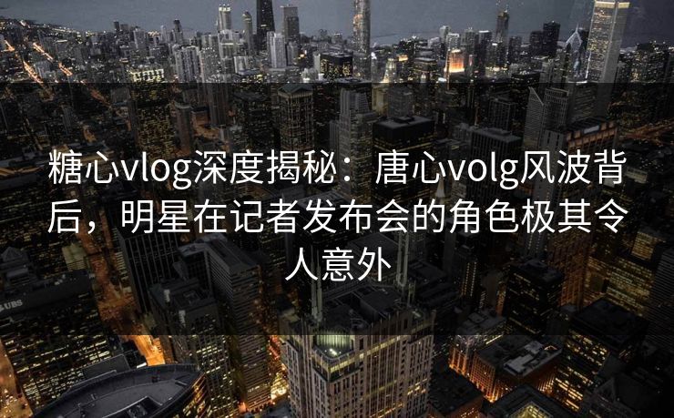 糖心vlog深度揭秘:唐心volg风波背后,明星在记者发布会的角色极其令人意外 糖心vlog深度揭秘:唐心volg风波背后,明星在记者发布会的角色极其令人意外