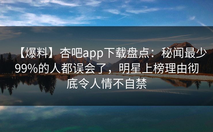 【爆料】杏吧app下载盘点：秘闻最少99%的人都误会了，明星上榜理由彻底令人情不自禁