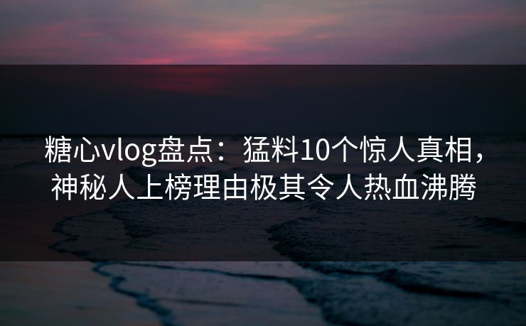 糖心vlog盘点：猛料10个惊人真相，神秘人上榜理由极其令人热血沸腾