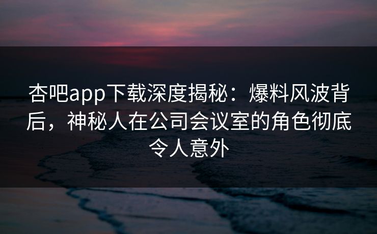 杏吧app下载深度揭秘：爆料风波背后，神秘人在公司会议室的角色彻底令人意外