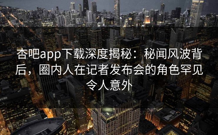 杏吧app下载深度揭秘：秘闻风波背后，圈内人在记者发布会的角色罕见令人意外