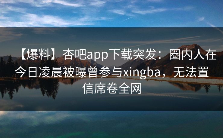 【爆料】杏吧app下载突发：圈内人在今日凌晨被曝曾参与xingba，无法置信席卷全网